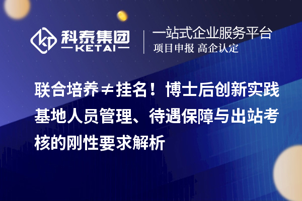 联合培养≠挂名！博士后创新实践基地人员管理、待遇保障与出站考核的刚性要求解析