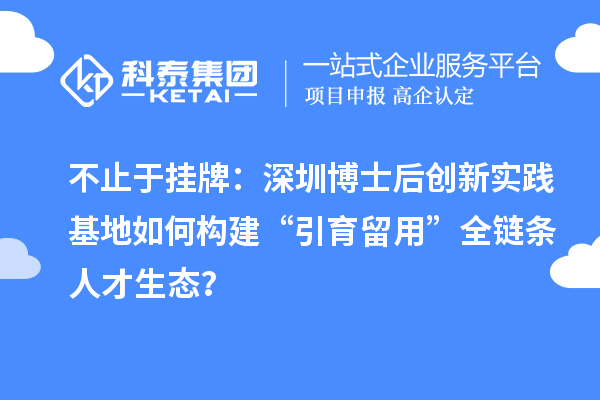 不止于挂牌：深圳博士后创新实践基地如何构建“引育留用”全链条人才生态？