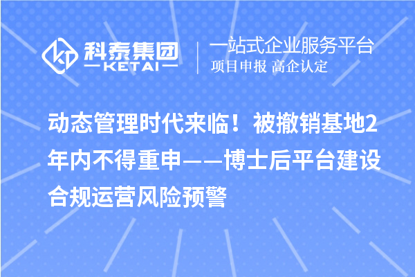 动态管理时代来临！被撤销基地2年内不得重申——博士后平台建设合规运营风险预警