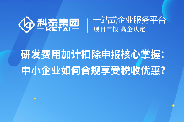 研发费用加计扣除申报核心掌握：中小企业如何合规享受税收优惠？
