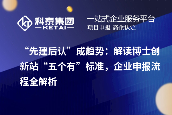 “先建后认”成趋势：解读博士创新站“五个有”标准，企业申报流程全解析