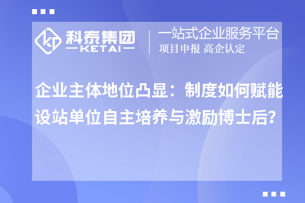 企业主体地位凸显：制度如何赋能设站单位自主培养与激励博士后？