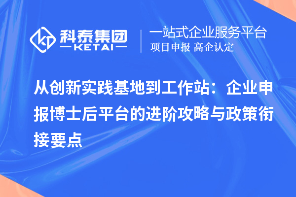 从创新实践基地到工作站：企业申报博士后平台的进阶攻略与政策衔接要点