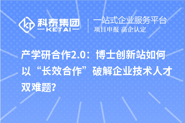 产学研合作2.0：博士创新站如何以“长效合作”破解企业技术人才双难题？
