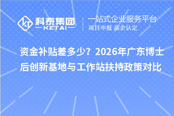 资金补贴差多少？2026年广东博士后创新基地与工作站扶持政策对比