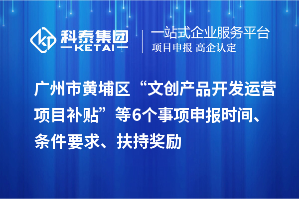 广州市黄埔区“文创产品开发运营项目补贴”等6个事项申报时间、条件要求、扶持奖励