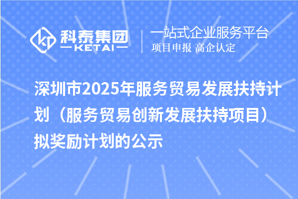 深圳市2025年服务贸易发展扶持计划（服务贸易创新发展扶持项目）拟奖励计划的公示