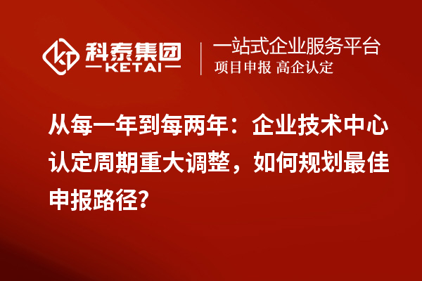 从每一年到每两年：企业技术中心认定周期重大调整，如何规划最佳申报路径？