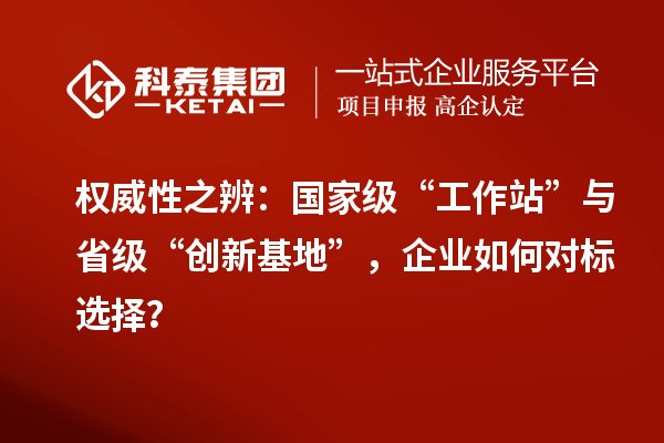 权威性之辨：国家级“工作站”与省级“创新基地”，企业如何对标选择？