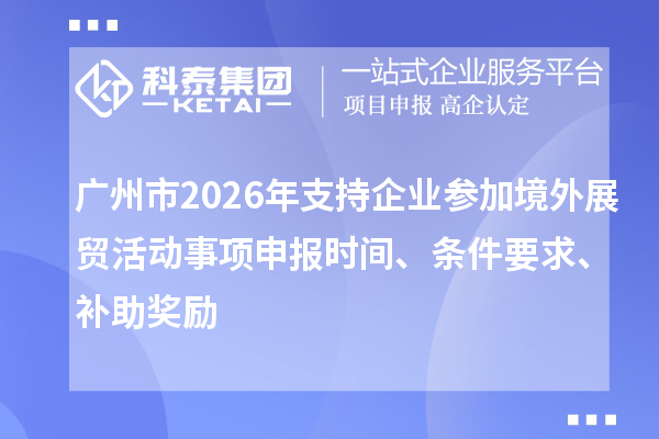 广州市2026年支持企业参加境外展贸活动事项申报时间、条件要求、补助奖励