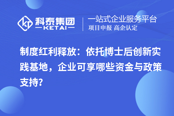制度红利释放：依托博士后创新实践基地，企业可享哪些资金与政策支持？