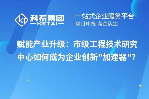 赋能产业升级：市级工程技术研究中心如何成为企业创新加速器？