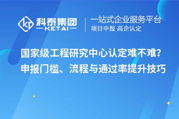  国家级工程研究中心认定难不难？申报门槛、流程与通过率提升技巧