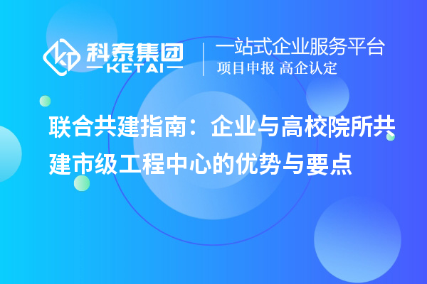 联合共建指南：企业与高校院所共建市级工程中心的优势与要点