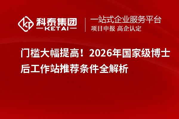 门槛大幅提高！2026年国家级博士后工作站推荐条件全解析
