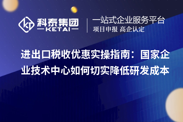 进出口税收优惠实操指南：国家企业技术中心如何切实降低研发成本