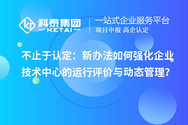 不止于认定：新办法如何强化企业技术中心的运行评价与动态管理？
