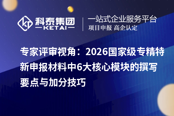 专家评审视角：2026国家级专精特新申报材料中6大核心模块的撰写要点与加分技巧