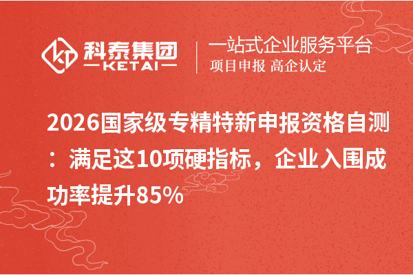 2026 国家级专精特新申报资格自测：满足这 10 项硬指标，企业入围成功率提升 85%